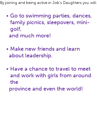 By joining and being active in Job's Daughters you will: Go to swimming parties, dances, family picnics, sleepovers, mini-golf, and much more! Make new friends and learn about leadership. Have a chance to travel to meet and work with girls from around the province and even the world!