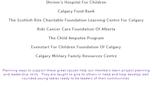 Shriner's Hospital For Children Calgary Food Bank The Scottish Rite Charitable Foundation Learning Centre For Calgary Kids Cancer Care Foundation Of Alberta The Child Amputee Program Evenstart For Children Foundation Of Calgary Calgary Military Family Resources Centre Planning ways to support these great causes help our members learn project planning and leadership skills. They are taught to give to others in need and help develop well rounded young ladies ready to be leaders of their communities. 