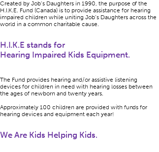 Created by Job’s Daughters in 1990, the purpose of the H.I.K.E. Fund (Canada) is to provide assistance for hearing impaired children while uniting Job’s Daughters across the world in a common charitable cause. H.I.K.E stands for Hearing Impaired Kids Equipment. The Fund provides hearing and/or assistive listening devices for children in need with hearing losses between the ages of newborn and twenty years. Approximately 100 children are provided with funds for hearing devices and equipment each year! We Are Kids Helping Kids. 